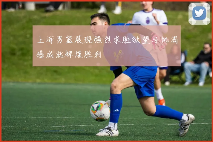 上海男篮展现强烈求胜欲望与饥渴感成就辉煌胜利
