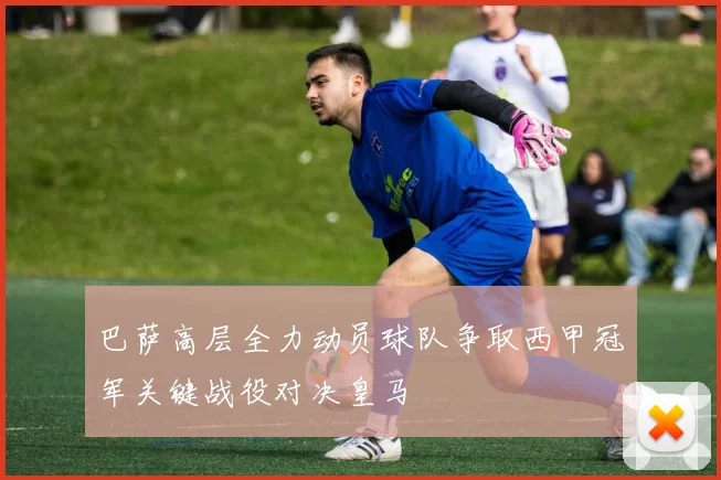 巴萨高层全力动员球队争取西甲冠军关键战役对决皇马