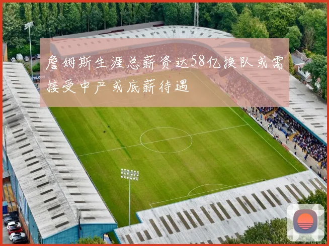詹姆斯生涯总薪资达58亿换队或需接受中产或底薪待遇