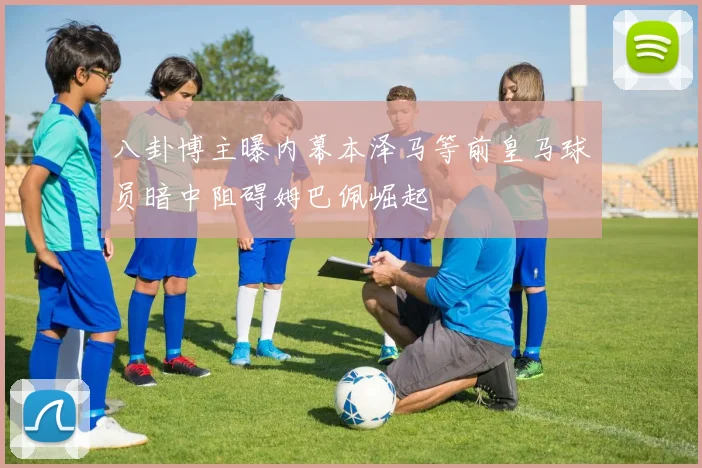 八卦博主曝内幕本泽马等前皇马球员暗中阻碍姆巴佩崛起