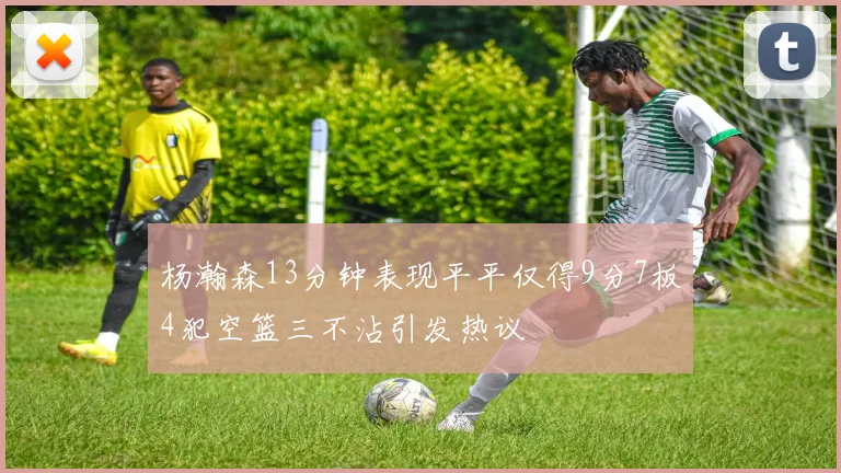 杨瀚森13分钟表现平平仅得9分7板4犯空篮三不沾引发热议