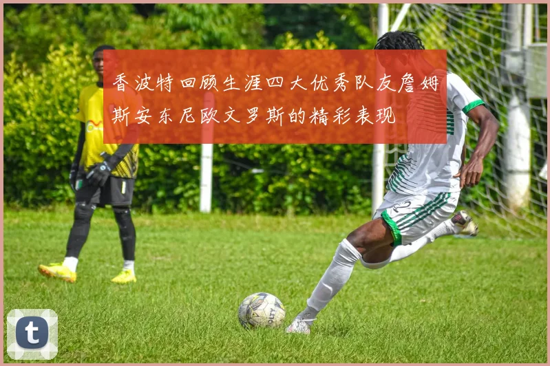 香波特回顾生涯四大优秀队友詹姆斯安东尼欧文罗斯的精彩表现