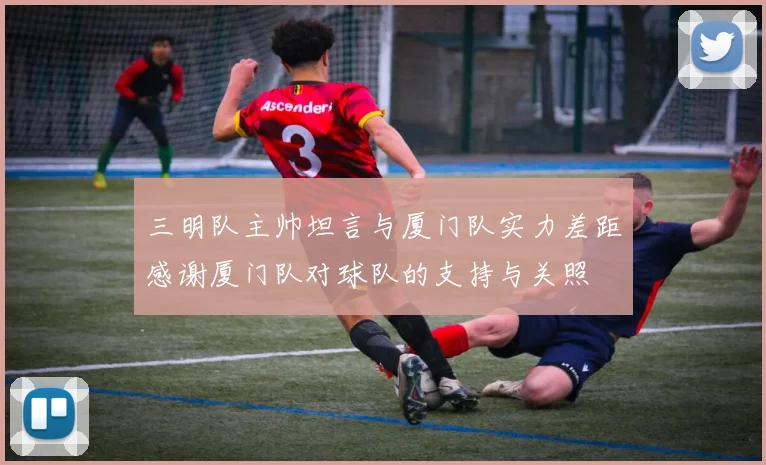 三明队主帅坦言与厦门队实力差距感谢厦门队对球队的支持与关照