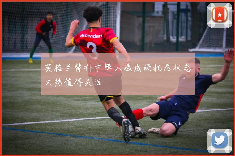 英格兰替补中锋人选成疑托尼状态火热值得关注